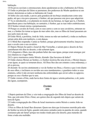 Bíblia
habitação.
14 Os povos ouviram e estremeceram; dores apoderaram-se dos a habitantes da Filístia.
15 Então os príncipes de Edom se pasmaram; dos poderosos de Moabe apoderou-se um
tremor; derreteram-se todos os habitantes de Canaã.
16 Sobre eles caiu medo, e pavor; pela grandeza do teu braço emudeceram como uma
pedra, até que o teu povo passasse, ó Senhor, até que passasse este povo que adquiriste.
17 Tu os introduzirás, e os plantarás no monte da tua herança, no lugar que tu, ó Senhor,
aparelhaste para a tua habitação, no santuário, ó Senhor, que as tuas mãos estabeleceram.
18 O Senhor reinará eterna e perpetuamente.
19 Porque os cavalos de Faraó, com os seus carros e com os seus cavaleiros, entraram no
mar, e o Senhor fez tornar as águas do mar sobre eles, mas os filhos de Israel passaram em
seco pelo meio do mar.
20 Então Miriã, a profetisa, irmã de Arão, tomou na mão um tamboril, e todas as mulheres
saíram atrás dela com tamboris, e com danças.
21 E Miriã lhes respondia: Cantai ao Senhor, porque gloriosamente triunfou; lançou no
mar o cavalo com o seu cavaleiro.
22 Depois Moisés fez partir a Israel do Mar Vermelho, e saíram para o deserto de Sur;
caminharam três dias no deserto, e não acharam água.
23 E chegaram a Mara, mas não podiam beber das suas águas, porque eram amargas; por
isso chamou-se o lugar Mara.
24 E o povo murmurou contra Moisés, dizendo: Que havemos de beber?
25 Então clamou Moisés ao Senhor, e o Senhor mostrou-lhe uma árvore, e Moisés lançou-
a nas águas, as quais se tornaram doces. Ali Deus lhes deu um estatuto e uma ordenança, e
ali os provou,
26 dizendo: Se ouvires atentamente a voz do Senhor teu Deus, e fizeres o que é reto diante
de seus olhos, e inclinares os ouvidos aos seus mandamentos, e guardares todos os seus
estatutos, sobre ti não enviarei nenhuma das enfermidades que enviei sobre os egípcios;
porque eu sou o Senhor que te sara.
27 Então vieram a Elim, onde havia doze fontes de água e setenta palmeiras; e ali, junto
das águas, acamparam.
ÊXODO
[16]
1 Depois partiram de Elim; e veio toda a congregação dos filhos de Israel ao deserto de
Sim, que está entre Elim e Sinai, aos quinze dias do segundo mês depois que saíram da
terra do Egito.
2 E toda a congregação dos filhos de Israel murmurou contra Moisés e contra Arão no
deserto.
3 Pois os filhos de Israel lhes disseram: Quem nos dera que tivéssemos morrido pela mão
do Senhor na terra do Egito, quando estávamos sentados junto às panelas de carne, quando
comíamos pão até fartar! porque nos tendes tirado para este deserto, para matardes de
fome a toda esta multidão.
file:///C|/cursos_e_livros_cd/Triagem/000000-biblia.html (94 of 1452)29/09/2004 18:26:27
 