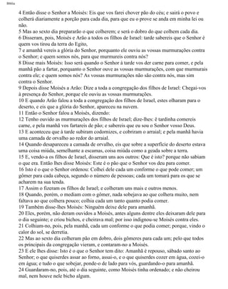 Bíblia
4 Então disse o Senhor a Moisés: Eis que vos farei chover pão do céu; e sairá o povo e
colherá diariamente a porção para cada dia, para que eu o prove se anda em minha lei ou
não.
5 Mas ao sexto dia prepararão o que colherem; e será o dobro do que colhem cada dia.
6 Disseram, pois, Moisés e Arão a todos os filhos de Israel: tarde sabereis que o Senhor é
quem vos tirou da terra do Egito,
7 e amanhã vereis a glória do Senhor, porquanto ele ouviu as vossas murmurações contra
o Senhor; e quem somos nós, para que murmureis contra nós?
8 Disse mais Moisés: Isso será quando o Senhor à tarde vos der carne para comer, e pela
manhã pão a fartar, porquanto o Senhor ouve as vossas murmurações, com que murmurais
contra ele; e quem somos nós? As vossas murmurações não são contra nós, mas sim
contra o Senhor.
9 Depois disse Moisés a Arão: Dize a toda a congregação dos filhos de Israel: Chegai-vos
à presença do Senhor, porque ele ouviu as vossas murmurações.
10 E quando Arão falou a toda a congregação dos filhos de Israel, estes olharam para o
deserto, e eis que a glória do Senhor, apareceu na nuvem.
11 Então o Senhor falou a Moisés, dizendo:
12 Tenho ouvido as murmurações dos filhos de Israel; dize-lhes: ë tardinha comereis
carne, e pela manhã vos fartareis de pão; e sabereis que eu sou o Senhor vosso Deus.
13 E aconteceu que à tarde subiram codornizes, e cobriram o arraial; e pela manhã havia
uma camada de orvalho ao redor do arraial.
14 Quando desapareceu a camada de orvalho, eis que sobre a superfície do deserto estava
uma coisa miúda, semelhante a escamas, coisa miúda como a geada sobre a terra.
15 E, vendo-a os filhos de Israel, disseram uns aos outros: Que é isto? porque não sabiam
o que era. Então lhes disse Moisés: Este é o pão que o Senhor vos deu para comer.
16 Isto é o que o Senhor ordenou: Colhei dele cada um conforme o que pode comer; um
gômer para cada cabeça, segundo o número de pessoas; cada um tomará para os que se
acharem na sua tenda.
17 Assim o fizeram os filhos de Israel; e colheram uns mais e outros menos.
18 Quando, porém, o mediam com o gômer, nada sobejava ao que colhera muito, nem
faltava ao que colhera pouco; colhia cada um tanto quanto podia comer.
19 Também disse-lhes Moisés: Ninguém deixe dele para amanhã.
20 Eles, porém, não deram ouvidos a Moisés, antes alguns dentre eles deixaram dele para
o dia seguinte; e criou bichos, e cheirava mal; por isso indignou-se Moisés contra eles.
21 Colhiam-no, pois, pela manhã, cada um conforme o que podia comer; porque, vindo o
calor do sol, se derretia.
22 Mas ao sexto dia colheram pão em dobro, dois gômeres para cada um; pelo que todos
os principais da congregação vieram, e contaram-no a Moisés.
23 E ele lhes disse: Isto é o que o Senhor tem dito: Amanhã é repouso, sábado santo ao
Senhor; o que quiserdes assar ao forno, assai-o, e o que quiserdes cozer em água, cozei-o
em água; e tudo o que sobejar, ponde-o de lado para vós, guardando-o para amanhã.
24 Guardaram-no, pois, até o dia seguinte, como Moisés tinha ordenado; e não cheirou
mal, nem houve nele bicho algum.
file:///C|/cursos_e_livros_cd/Triagem/000000-biblia.html (95 of 1452)29/09/2004 18:26:27
 