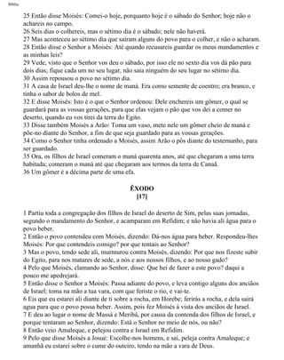 Bíblia
25 Então disse Moisés: Comei-o hoje, porquanto hoje é o sábado do Senhor; hoje não o
achareis no campo.
26 Seis dias o colhereis, mas o sétimo dia é o sábado; nele não haverá.
27 Mas aconteceu ao sétimo dia que saíram alguns do povo para o colher, e não o acharam.
28 Então disse o Senhor a Moisés: Até quando recusareis guardar os meus mandamentos e
as minhas leis?
29 Vede, visto que o Senhor vos deu o sábado, por isso ele no sexto dia vos dá pão para
dois dias; fique cada um no seu lugar, não saia ninguém do seu lugar no sétimo dia.
30 Assim repousou o povo no sétimo dia.
31 A casa de Israel deu-lhe o nome de maná. Era como semente de coentro; era branco, e
tinha o sabor de bolos de mel.
32 E disse Moisés: Isto é o que o Senhor ordenou: Dele enchereis um gômer, o qual se
guardará para as vossas gerações, para que elas vejam o pão que vos dei a comer no
deserto, quando eu vos tirei da terra do Egito.
33 Disse também Moisés a Arão: Toma um vaso, mete nele um gômer cheio de maná e
põe-no diante do Senhor, a fim de que seja guardado para as vossas gerações.
34 Como o Senhor tinha ordenado a Moisés, assim Arão o pôs diante do testemunho, para
ser guardado.
35 Ora, os filhos de Israel comeram o maná quarenta anos, até que chegaram a uma terra
habitada; comeram o maná até que chegaram aos termos da terra de Canaã.
36 Um gômer é a décima parte de uma efa.
ÊXODO
[17]
1 Partiu toda a congregação dos filhos de Israel do deserto de Sim, pelas suas jornadas,
segundo o mandamento do Senhor, e acamparam em Refidim; e não havia ali água para o
povo beber.
2 Então o povo contendeu com Moisés, dizendo: Dá-nos água para beber. Respondeu-lhes
Moisés: Por que contendeis comigo? por que tentais ao Senhor?
3 Mas o povo, tendo sede ali, murmurou contra Moisés, dizendo: Por que nos fizeste subir
do Egito, para nos matares de sede, a nós e aos nossos filhos, e ao nosso gado?
4 Pelo que Moisés, clamando ao Senhor, disse: Que hei de fazer a este povo? daqui a
pouco me apedrejará.
5 Então disse o Senhor a Moisés: Passa adiante do povo, e leva contigo alguns dos anciãos
de Israel; toma na mão a tua vara, com que feriste o rio, e vai-te.
6 Eis que eu estarei ali diante de ti sobre a rocha, em Horebe; ferirás a rocha, e dela sairá
agua para que o povo possa beber. Assim, pois fez Moisés à vista dos anciãos de Israel.
7 E deu ao lugar o nome de Massá e Meribá, por causa da contenda dos filhos de Israel, e
porque tentaram ao Senhor, dizendo: Está o Senhor no meio de nós, ou não?
8 Então veio Amaleque, e pelejou contra e Israel em Refidim.
9 Pelo que disse Moisés a Josué: Escolhe-nos homens, e sai, peleja contra Amaleque; e
amanhã eu estarei sobre o cume do outeiro, tendo na mão a vara de Deus.
file:///C|/cursos_e_livros_cd/Triagem/000000-biblia.html (96 of 1452)29/09/2004 18:26:27
 