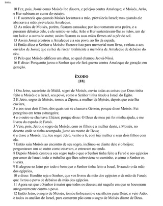Bíblia
10 Fez, pois, Josué como Moisés lhe dissera, e pelejou contra Amaleque; e Moisés, Arão,
e Hur subiram ao cume do outeiro.
11 E acontecia que quando Moisés levantava a mão, prevalecia Israel; mas quando ele
abaixava a mão, prevalecia Amaleque.
12 As mãos de Moisés, porém, ficaram cansadas; por isso tomaram uma pedra, e a
puseram debaixo dele, e ele sentou-se nela; Arão e Hur sustentavam-lhe as mãos, um de
um lado e o outro do outro; assim ficaram as suas mãos firmes até o pôr do sol.
13 Assim Josué prostrou a Amaleque e a seu povo, ao fio da espada.
14 Então disse o Senhor a Moisés: Escreve isto para memorial num livro, e relata-o aos
ouvidos de Josué; que eu hei de riscar totalmente a memória de Amaleque de debaixo do
céu.
15 Pelo que Moisés edificou um altar, ao qual chamou Jeová-Níssi.
16 E disse: Porquanto jurou o Senhor que ele fará guerra contra Amaleque de geração em
geração.
ÊXODO
[18]
1 Ora Jetro, sacerdote de Midiã, sogro de Moisés, ouviu todas as coisas que Deus tinha
feito a Moisés e a Israel, seu povo, como o Senhor tinha tirado a Israel do Egito.
2 E Jetro, sogro de Moisés, tomou a Zípora, a mulher de Moisés, depois que este lha
enviara,
3 e aos seus dois filhos, dos quais um se chamava Gérson; porque disse Moisés: Fui
peregrino em terra estrangeira;
4 e o outro se chamava Eliézer; porque disse: O Deus de meu pai foi minha ajuda, e me
livrou da espada de Faraó.
5 Veio, pois, Jetro, o sogro de Moisés, com os filhos e a mulher deste, a Moisés, no
deserto onde se tinha acampado, junto ao monte de Deus;
6 e disse a Moisés: Eu, teu sogro Jetro, venho a ti, com tua mulher e seus dois filhos com
ela.
7 Então saiu Moisés ao encontro de seu sogro, inclinou-se diante dele e o beijou;
perguntaram um ao outro como estavam, e entraram na tenda.
8 Depois Moisés contou a seu sogro tudo o que o Senhor tinha feito a Faraó e aos egípcios
por amor de Israel, todo o trabalho que lhes sobreviera no caminho, e como o Senhor os
livrara.
9 E alegrou-se Jetro por todo o bem que o Senhor tinha feito a Israel, livrando-o da mão
dos egipcios,
10 e disse: Bendito seja o Senhor, que vos livrou da mão dos egípcios e da mão de Faraó;
que livrou o povo de debaixo da mão dos egípcios.
11 Agora sei que o Senhor é maior que todos os deuses; até naquilo em que se houveram
arrogantemente contra o povo.
12 Então Jetro, o sogro de Moisés, tomou holocausto e sacrifícios para Deus; e veio Arão,
e todos os anciãos de Israel, para comerem pão com o sogro de Moisés diante de Deus.
file:///C|/cursos_e_livros_cd/Triagem/000000-biblia.html (97 of 1452)29/09/2004 18:26:27
 