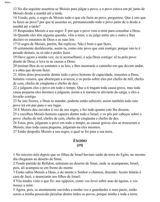 Bíblia
13 No dia seguinte assentou-se Moisés para julgar o povo; e o povo estava em pé junto de
Moisés desde a manhã até a tarde.
14 Vendo, pois, o sogro de Moisés tudo o que ele fazia ao povo, perguntou: Que é isto que
tu fazes ao povo? por que te assentas só, permanecendo todo o povo junto de ti desde a
manhã até a tarde?
15 Respondeu Moisés a seu sogro: É por que o povo vem a mim para consultar a Deus.
16 Quando eles têm alguma questão, vêm a mim; e eu julgo entre um e outro e lhes
declaro os estatutos de Deus e as suas leis.
17 O sogro de Moisés, porém, lhe replicou: Não é bom o que fazes.
18 certamente desfalecerás, assim tu, como este povo que está contigo; porque isto te é
pesado demais; tu só não o podes fazer.
19 Ouve agora a minha voz; eu te aconselharei, e seja Deus contigo: sê tu pelo povo
diante de Deus, e leva tu as causas a Deus;
20 ensinar-lhes-ás os estatutos e as leis, e lhes mostrarás o caminho em que devem andar,
e a obra que devem fazer.
21 Além disto procurarás dentre todo o povo homens de capacidade, tementes a Deus,
homens verazes, que aborreçam a avareza, e os porás sobre eles por chefes de mil, chefes
de cem, chefes de cinqüenta e chefes de dez;
22 e julguem eles o povo em todo o tempo. Que a ti tragam toda causa grave, mas toda
causa pequena eles mesmos a julguem; assim a ti mesmo te aliviarás da carga, e eles a
levarão contigo.
23 Se isto fizeres, e Deus to mandar, poderás então subsistir; assim também todo este
povo irá em paz para o seu lugar.
24 E Moisés deu ouvidos à voz de seu sogro, e fez tudo quanto este lhe dissera;
25 e escolheu Moisés homens capazes dentre todo o Israel, e os pôs por cabeças sobre o
povo: chefes de mil, chefes de cem, chefes de cinqüenta e chefes de dez.
26 Estes, pois, julgaram o povo em todo o tempo; as causas graves eles as trouxeram a
Moisés; mas toda causa pequena, julgaram-na eles mesmos.
27 Então despediu Moisés a seu sogro, o qual se foi para a sua terra.
ÊXODO
[19]
1 No terceiro mês depois que os filhos de Israel haviam saído da terra do Egito, no mesmo
dia chegaram ao deserto de Sinai.
2 Tendo partido de Refidim, entraram no deserto de Sinai, onde se acamparam; Israel,
pois, ali acampou-se em frente do monte.
3 Então subiu Moisés a Deus, e do monte o Senhor o chamou, dizendo: Assim falarás à
casa de Jacó, e anunciarás aos filhos de Israel:
4 Vós tendes visto o que fiz: aos egípcios, como vos levei sobre asas de águias, e vos
trouxe a mim.
5 Agora, pois, se atentamente ouvirdes a minha voz e guardardes o meu pacto, então
sereis a minha possessão peculiar dentre todos os povos, porque minha é toda a terra;
file:///C|/cursos_e_livros_cd/Triagem/000000-biblia.html (98 of 1452)29/09/2004 18:26:27
 