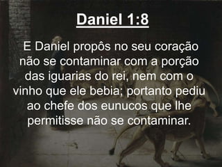Daniel 1:8
E Daniel propôs no seu coração
não se contaminar com a porção
das iguarias do rei, nem com o
vinho que ele bebia; portanto pediu
ao chefe dos eunucos que lhe
permitisse não se contaminar.
 