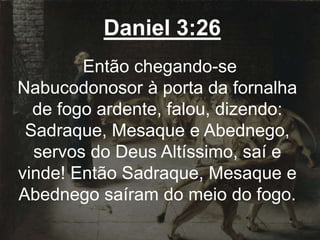 Daniel 3:26
Então chegando-se
Nabucodonosor à porta da fornalha
de fogo ardente, falou, dizendo:
Sadraque, Mesaque e Abednego,
servos do Deus Altíssimo, saí e
vinde! Então Sadraque, Mesaque e
Abednego saíram do meio do fogo.
 