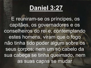 Daniel 3:27
E reuniram-se os príncipes, os
capitães, os governadores e os
conselheiros do rei e, contemplando
estes homens, viram que o fogo
não tinha tido poder algum sobre os
seus corpos; nem um só cabelo da
sua cabeça se tinha queimado, nem
as suas capas se mudar
 