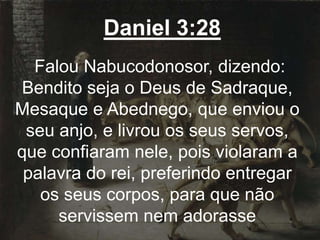 Daniel 3:28
Falou Nabucodonosor, dizendo:
Bendito seja o Deus de Sadraque,
Mesaque e Abednego, que enviou o
seu anjo, e livrou os seus servos,
que confiaram nele, pois violaram a
palavra do rei, preferindo entregar
os seus corpos, para que não
servissem nem adorasse
 