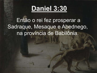 Daniel 3:30
Então o rei fez prosperar a
Sadraque, Mesaque e Abednego,
na província de Babilônia.
 