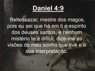 Daniel 4:9
Beltessazar, mestre dos magos,
pois eu sei que há em ti o espírito
dos deuses santos, e nenhum
mistério te é difícil, dize-me as
visões do meu sonho que tive e a
sua interpretação.
 