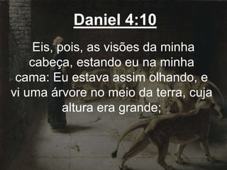 Daniel 4:10
Eis, pois, as visões da minha
cabeça, estando eu na minha
cama: Eu estava assim olhando, e
vi uma árvore no meio da terra, cuja
altura era grande;
 
