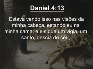 Daniel 4:13
Estava vendo isso nas visões da
minha cabeça, estando eu na
minha cama; e eis que um vigia, um
santo, descia do céu,
 
