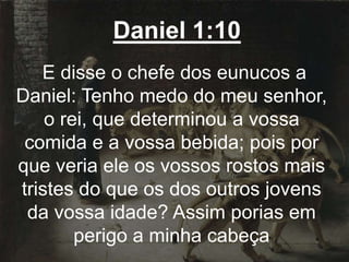 Daniel 1:10
E disse o chefe dos eunucos a
Daniel: Tenho medo do meu senhor,
o rei, que determinou a vossa
comida e a vossa bebida; pois por
que veria ele os vossos rostos mais
tristes do que os dos outros jovens
da vossa idade? Assim porias em
perigo a minha cabeça
 