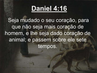 Daniel 4:16
Seja mudado o seu coração, para
que não seja mais coração de
homem, e lhe seja dado coração de
animal; e passem sobre ele sete
tempos.
 