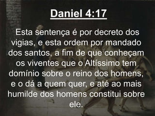 Daniel 4:17
Esta sentença é por decreto dos
vigias, e esta ordem por mandado
dos santos, a fim de que conheçam
os viventes que o Altíssimo tem
domínio sobre o reino dos homens,
e o dá a quem quer, e até ao mais
humilde dos homens constitui sobre
ele.
 