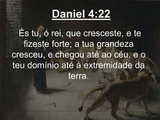 Daniel 4:22
És tu, ó rei, que cresceste, e te
fizeste forte; a tua grandeza
cresceu, e chegou até ao céu, e o
teu domínio até à extremidade da
terra.
 