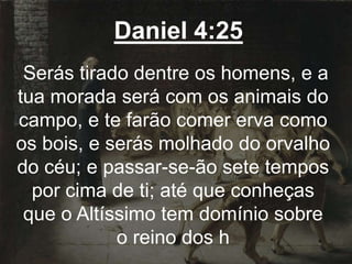 Daniel 4:25
Serás tirado dentre os homens, e a
tua morada será com os animais do
campo, e te farão comer erva como
os bois, e serás molhado do orvalho
do céu; e passar-se-ão sete tempos
por cima de ti; até que conheças
que o Altíssimo tem domínio sobre
o reino dos h
 