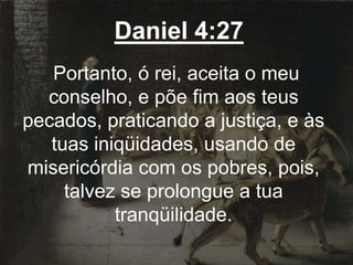 Daniel 4:27
Portanto, ó rei, aceita o meu
conselho, e põe fim aos teus
pecados, praticando a justiça, e às
tuas iniqüidades, usando de
misericórdia com os pobres, pois,
talvez se prolongue a tua
tranqüilidade.
 