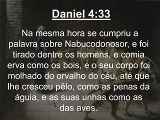 Daniel 4:33
Na mesma hora se cumpriu a
palavra sobre Nabucodonosor, e foi
tirado dentre os homens, e comia
erva como os bois, e o seu corpo foi
molhado do orvalho do céu, até que
lhe cresceu pêlo, como as penas da
águia, e as suas unhas como as
das aves.
 