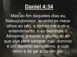 Daniel 4:34
Mas ao fim daqueles dias eu,
Nabucodonosor, levantei os meus
olhos ao céu, e tornou-me a vir o
entendimento, e eu bendisse o
Altíssimo, e louvei e glorifiquei ao
que vive para sempre, cujo domínio
é um domínio sempiterno, e cujo
reino é de geração em ger
 