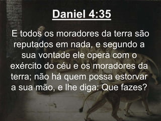 Daniel 4:35
E todos os moradores da terra são
reputados em nada, e segundo a
sua vontade ele opera com o
exército do céu e os moradores da
terra; não há quem possa estorvar
a sua mão, e lhe diga: Que fazes?
 
