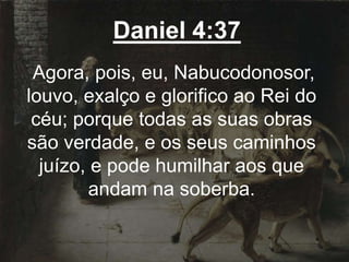 Daniel 4:37
Agora, pois, eu, Nabucodonosor,
louvo, exalço e glorifico ao Rei do
céu; porque todas as suas obras
são verdade, e os seus caminhos
juízo, e pode humilhar aos que
andam na soberba.
 