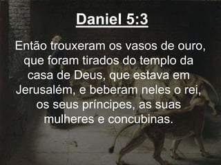 Daniel 5:3
Então trouxeram os vasos de ouro,
que foram tirados do templo da
casa de Deus, que estava em
Jerusalém, e beberam neles o rei,
os seus príncipes, as suas
mulheres e concubinas.
 