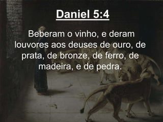 Daniel 5:4
Beberam o vinho, e deram
louvores aos deuses de ouro, de
prata, de bronze, de ferro, de
madeira, e de pedra.
 