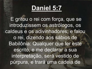 Daniel 5:7
E gritou o rei com força, que se
introduzissem os astrólogos, os
caldeus e os adivinhadores; e falou
o rei, dizendo aos sábios de
Babilônia: Qualquer que ler este
escrito, e me declarar a sua
interpretação, será vestido de
púrpura, e trará uma cadeia de
 