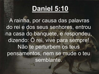 Daniel 5:10
A rainha, por causa das palavras
do rei e dos seus senhores, entrou
na casa do banquete, e respondeu,
dizendo: Ó rei, vive para sempre!
Não te perturbem os teus
pensamentos, nem se mude o teu
semblante.
 