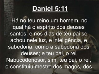 Daniel 5:11
Há no teu reino um homem, no
qual há o espírito dos deuses
santos; e nos dias de teu pai se
achou nele luz, e inteligência, e
sabedoria, como a sabedoria dos
deuses; e teu pai, o rei
Nabucodonosor, sim, teu pai, o rei,
o constituiu mestre dos magos, dos
 