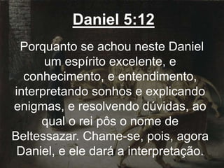 Daniel 5:12
Porquanto se achou neste Daniel
um espírito excelente, e
conhecimento, e entendimento,
interpretando sonhos e explicando
enigmas, e resolvendo dúvidas, ao
qual o rei pôs o nome de
Beltessazar. Chame-se, pois, agora
Daniel, e ele dará a interpretação.
 