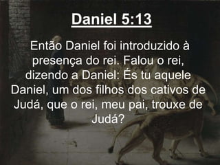 Daniel 5:13
Então Daniel foi introduzido à
presença do rei. Falou o rei,
dizendo a Daniel: És tu aquele
Daniel, um dos filhos dos cativos de
Judá, que o rei, meu pai, trouxe de
Judá?
 