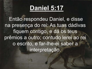 Daniel 5:17
Então respondeu Daniel, e disse
na presença do rei: As tuas dádivas
fiquem contigo, e dá os teus
prêmios a outro; contudo lerei ao rei
o escrito, e far-lhe-ei saber a
interpretação.
 