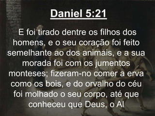 Daniel 5:21
E foi tirado dentre os filhos dos
homens, e o seu coração foi feito
semelhante ao dos animais, e a sua
morada foi com os jumentos
monteses; fizeram-no comer a erva
como os bois, e do orvalho do céu
foi molhado o seu corpo, até que
conheceu que Deus, o Al
 
