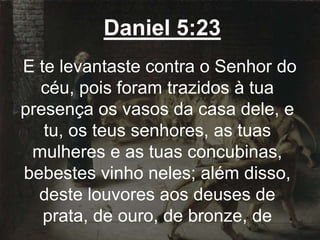 Daniel 5:23
E te levantaste contra o Senhor do
céu, pois foram trazidos à tua
presença os vasos da casa dele, e
tu, os teus senhores, as tuas
mulheres e as tuas concubinas,
bebestes vinho neles; além disso,
deste louvores aos deuses de
prata, de ouro, de bronze, de
 