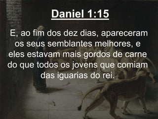 Daniel 1:15
E, ao fim dos dez dias, apareceram
os seus semblantes melhores, e
eles estavam mais gordos de carne
do que todos os jovens que comiam
das iguarias do rei.
 