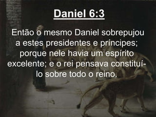 Daniel 6:3
Então o mesmo Daniel sobrepujou
a estes presidentes e príncipes;
porque nele havia um espírito
excelente; e o rei pensava constituí-
lo sobre todo o reino.
 