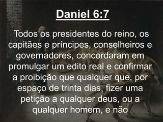 Daniel 6:7
Todos os presidentes do reino, os
capitães e príncipes, conselheiros e
governadores, concordaram em
promulgar um edito real e confirmar
a proibição que qualquer que, por
espaço de trinta dias, fizer uma
petição a qualquer deus, ou a
qualquer homem, e não
 