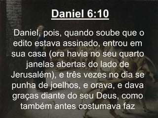 Daniel 6:10
Daniel, pois, quando soube que o
edito estava assinado, entrou em
sua casa (ora havia no seu quarto
janelas abertas do lado de
Jerusalém), e três vezes no dia se
punha de joelhos, e orava, e dava
graças diante do seu Deus, como
também antes costumava faz
 