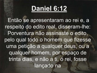 Daniel 6:12
Então se apresentaram ao rei e, a
respeito do edito real, disseram-lhe:
Porventura não assinaste o edito,
pelo qual todo o homem que fizesse
uma petição a qualquer deus, ou a
qualquer homem, por espaço de
trinta dias, e não a ti, ó rei, fosse
lançado na
 