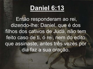 Daniel 6:13
Então responderam ao rei,
dizendo-lhe: Daniel, que é dos
filhos dos cativos de Judá, não tem
feito caso de ti, ó rei, nem do edito
que assinaste, antes três vezes por
dia faz a sua oração.
 