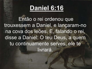 Daniel 6:16
Então o rei ordenou que
trouxessem a Daniel, e lançaram-no
na cova dos leões. E, falando o rei,
disse a Daniel: O teu Deus, a quem
tu continuamente serves, ele te
livrará.
 