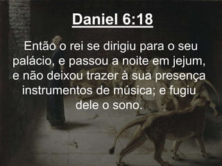 Daniel 6:18
Então o rei se dirigiu para o seu
palácio, e passou a noite em jejum,
e não deixou trazer à sua presença
instrumentos de música; e fugiu
dele o sono.
 