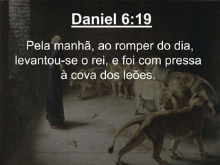 Daniel 6:19
Pela manhã, ao romper do dia,
levantou-se o rei, e foi com pressa
à cova dos leões.
 