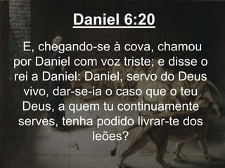 Daniel 6:20
E, chegando-se à cova, chamou
por Daniel com voz triste; e disse o
rei a Daniel: Daniel, servo do Deus
vivo, dar-se-ia o caso que o teu
Deus, a quem tu continuamente
serves, tenha podido livrar-te dos
leões?
 
