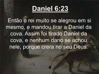 Daniel 6:23
Então o rei muito se alegrou em si
mesmo, e mandou tirar a Daniel da
cova. Assim foi tirado Daniel da
cova, e nenhum dano se achou
nele, porque crera no seu Deus.
 