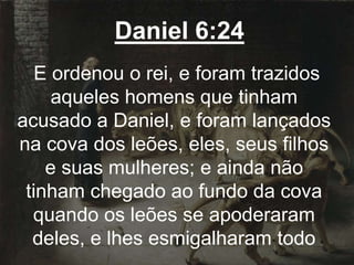 Daniel 6:24
E ordenou o rei, e foram trazidos
aqueles homens que tinham
acusado a Daniel, e foram lançados
na cova dos leões, eles, seus filhos
e suas mulheres; e ainda não
tinham chegado ao fundo da cova
quando os leões se apoderaram
deles, e lhes esmigalharam todo
 
