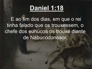 Daniel 1:18
E ao fim dos dias, em que o rei
tinha falado que os trouxessem, o
chefe dos eunucos os trouxe diante
de Nabucodonosor.
 