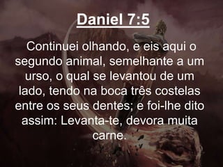 Daniel 7:5
Continuei olhando, e eis aqui o
segundo animal, semelhante a um
urso, o qual se levantou de um
lado, tendo na boca três costelas
entre os seus dentes; e foi-lhe dito
assim: Levanta-te, devora muita
carne.
 