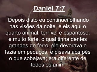 Daniel 7:7
Depois disto eu continuei olhando
nas visões da noite, e eis aqui o
quarto animal, terrível e espantoso,
e muito forte, o qual tinha dentes
grandes de ferro; ele devorava e
fazia em pedaços, e pisava aos pés
o que sobejava; era diferente de
todos os anim
 