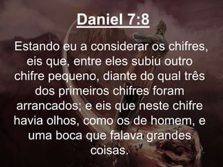 Daniel 7:8
Estando eu a considerar os chifres,
eis que, entre eles subiu outro
chifre pequeno, diante do qual três
dos primeiros chifres foram
arrancados; e eis que neste chifre
havia olhos, como os de homem, e
uma boca que falava grandes
coisas.
 