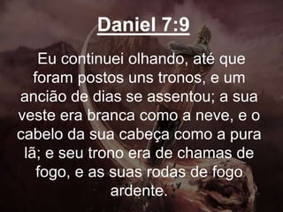 Daniel 7:9
Eu continuei olhando, até que
foram postos uns tronos, e um
ancião de dias se assentou; a sua
veste era branca como a neve, e o
cabelo da sua cabeça como a pura
lã; e seu trono era de chamas de
fogo, e as suas rodas de fogo
ardente.
 